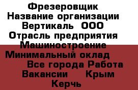 Фрезеровщик › Название организации ­ Вертикаль, ООО › Отрасль предприятия ­ Машиностроение › Минимальный оклад ­ 55 000 - Все города Работа » Вакансии   . Крым,Керчь